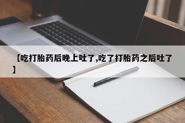 堕胎药怎么买【吃打胎药后晚上吐了,吃了打胎药之后吐了】